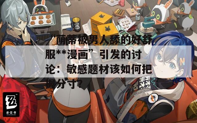 “蔭蒂被男人舔的好舒服**漫畫(huà)”引發(fā)的討論：敏感題材該如何把握分寸？