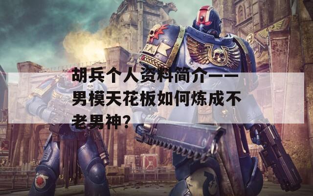胡兵個人資料簡介——男模天花板如何煉成不老男神？