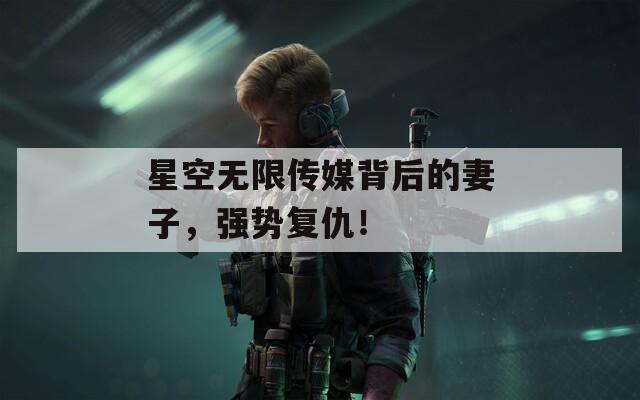 星空無(wú)限傳媒背后的妻子，強(qiáng)勢(shì)復(fù)仇！