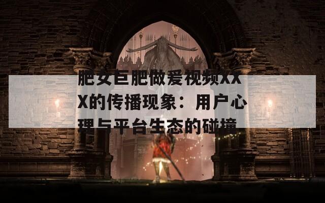 肥女巨肥做爰視頻XXX的傳播現(xiàn)象：用戶心理與平臺(tái)生態(tài)的碰撞