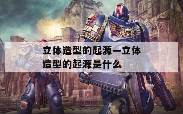 立體造型的起源—立體造型的起源是什么