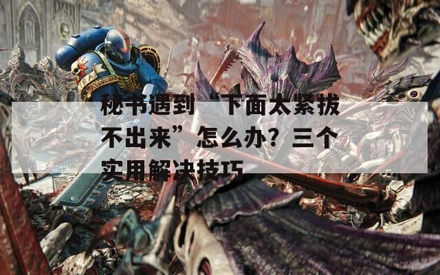 秘書遇到“下面太緊拔不出來”怎么辦？三個(gè)實(shí)用解決技巧