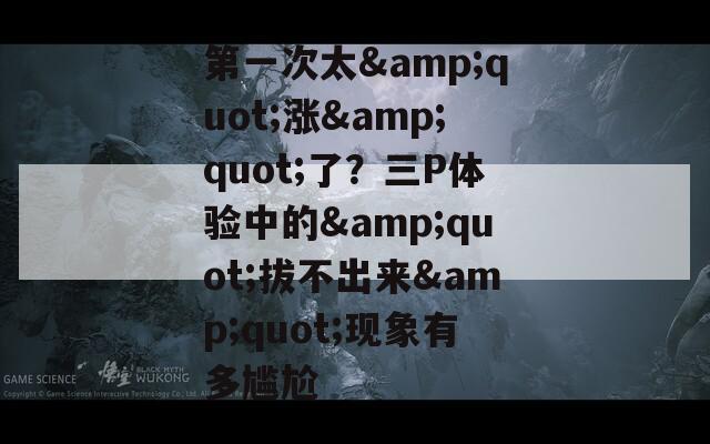 第一次太&quot;漲&quot;了？三P體驗(yàn)中的&quot;拔不出來(lái)&quot;現(xiàn)象有多尷尬
