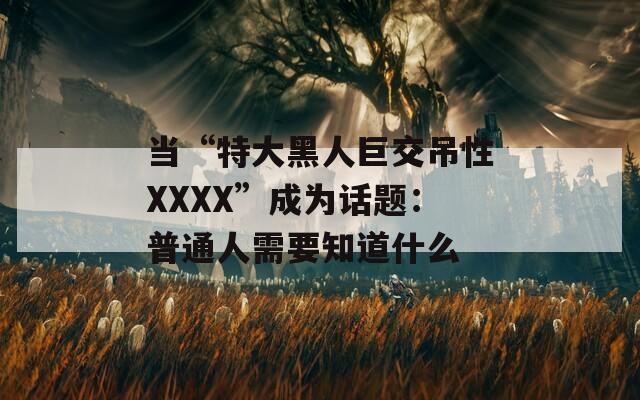 當(dāng)“特大黑人巨交吊性XXXX”成為話題：普通人需要知道什么