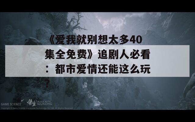 《愛(ài)我就別想太多40集全免費(fèi)》追劇人必看：都市愛(ài)情還能這么玩？