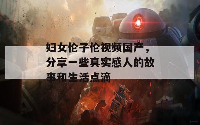 婦女倫子倫視頻國產(chǎn)，分享一些真實感人的故事和生活點滴