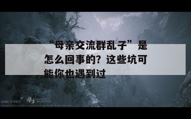 “母親交流群亂子”是怎么回事的？這些坑可能你也遇到過