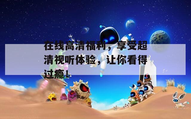 在線高清福利，享受超清視聽體驗，讓你看得過癮！