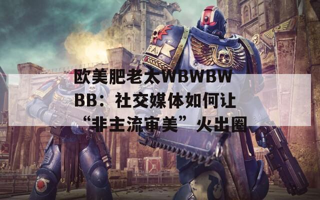 歐美肥老太WBWBWBB：社交媒體如何讓“非主流審美”火出圈