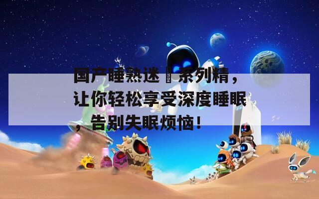 國產(chǎn)睡熟迷奷系列精，讓你輕松享受深度睡眠，告別失眠煩惱！