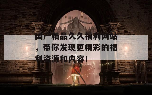 國產(chǎn)精品久久福利網(wǎng)站，帶你發(fā)現(xiàn)更精彩的福利資源和內(nèi)容！