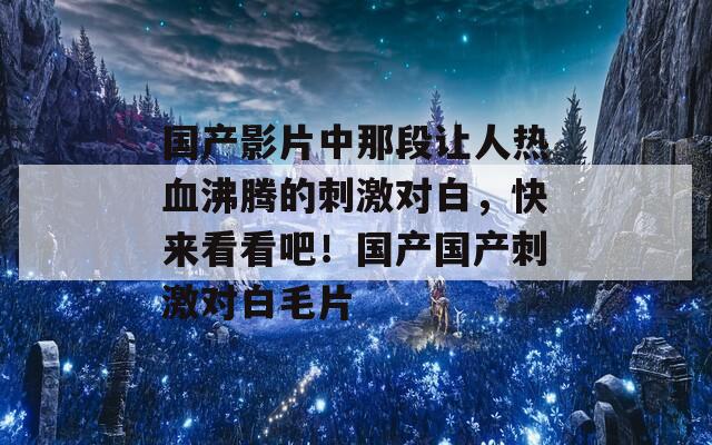 國產(chǎn)影片中那段讓人熱血沸騰的刺激對白，快來看看吧！國產(chǎn)國產(chǎn)刺激對白毛片