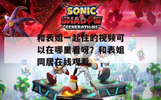 和表姐一起住的視頻可以在哪里看呀？和表姐同居在線觀看