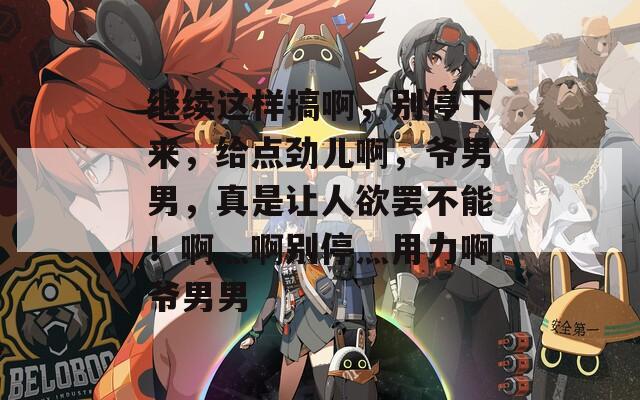 繼續(xù)這樣搞啊，別停下來(lái)，給點(diǎn)勁兒啊，爺男男，真是讓人欲罷不能！啊灬啊別停灬用力啊爺男男