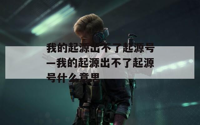 我的起源出不了起源號—我的起源出不了起源號什么意思