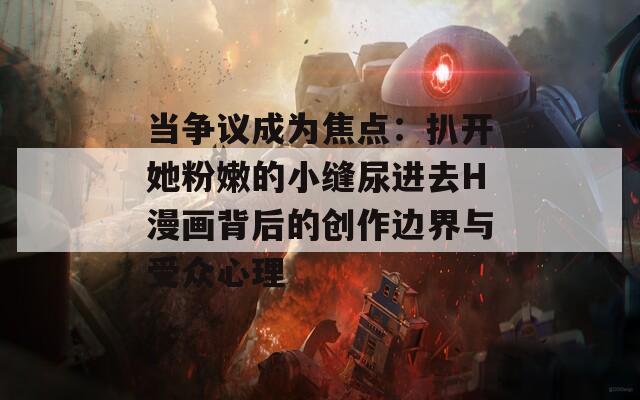 當(dāng)爭議成為焦點(diǎn)：扒開她粉嫩的小縫尿進(jìn)去H漫畫背后的創(chuàng)作邊界與受眾心理