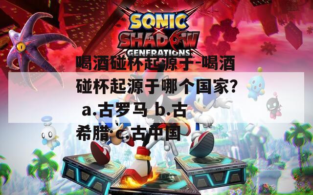 喝酒碰杯起源于-喝酒碰杯起源于哪個國家？ a.古羅馬 b.古希臘 c.古中國