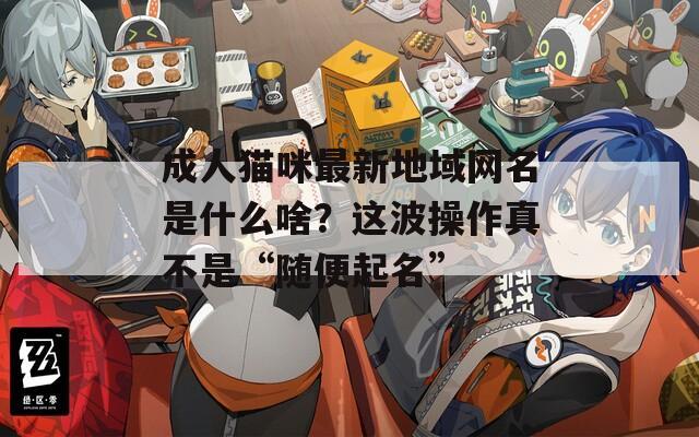 成人貓咪最新地域網(wǎng)名是什么啥？這波操作真不是“隨便起名”