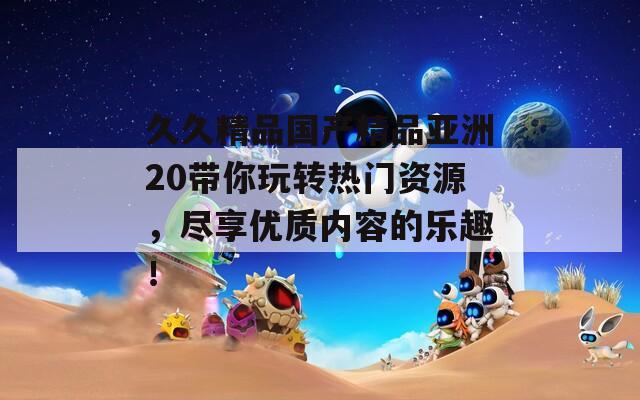 久久精品國(guó)產(chǎn)精品亞洲20帶你玩轉(zhuǎn)熱門資源，盡享優(yōu)質(zhì)內(nèi)容的樂(lè)趣！