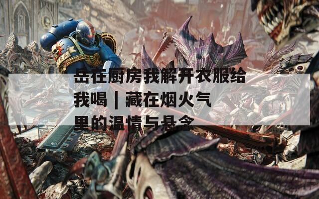岳在廚房我解開衣服給我喝 | 藏在煙火氣里的溫情與懸念