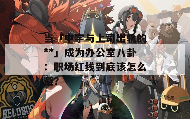 當(dāng)「中字與上司出軌的**」成為辦公室八卦：職場(chǎng)紅線到底該怎么避？