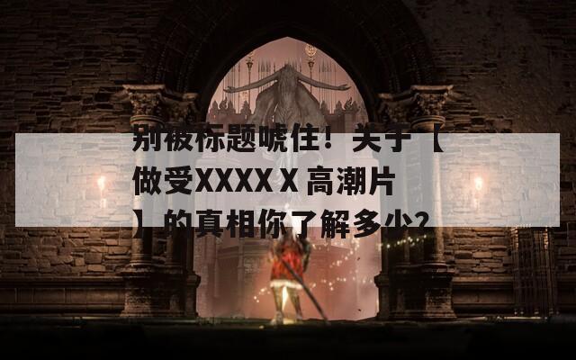 別被標(biāo)題唬??！關(guān)于【做受XXXXⅩ高潮片】的真相你了解多少？