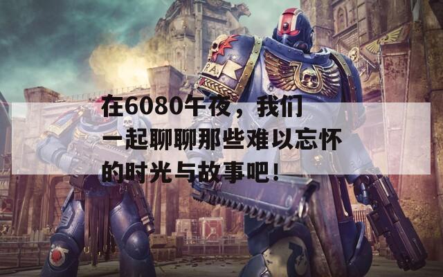 在6080午夜，我們一起聊聊那些難以忘懷的時(shí)光與故事吧！