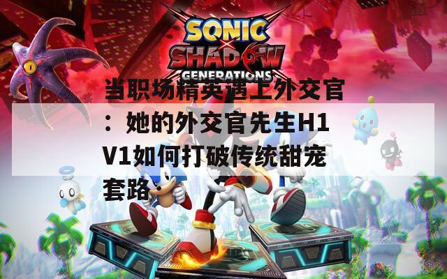 當職場精英遇上外交官：她的外交官先生H1V1如何打破傳統(tǒng)甜寵套路