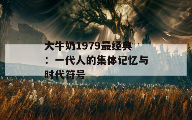 大牛奶1979最經(jīng)典：一代人的集體記憶與時(shí)代符號(hào)