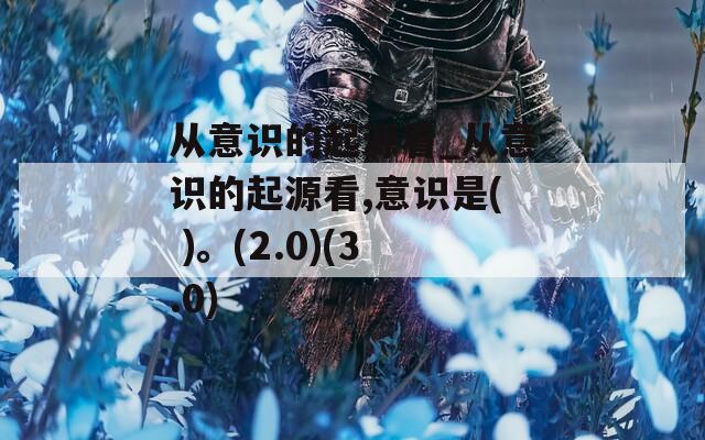 從意識(shí)的起源看_從意識(shí)的起源看,意識(shí)是( )。(2.0)(3.0)