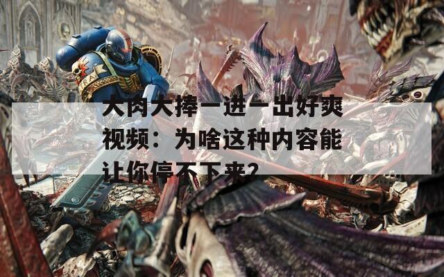 大肉大捧一進(jìn)一出好爽視頻：為啥這種內(nèi)容能讓你停不下來？