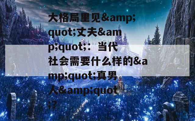 大格局里見&quot;丈夫&quot;：當代社會需要什么樣的&quot;真男人&quot;？
