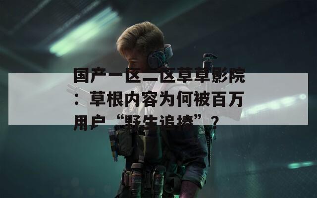 國產(chǎn)一區(qū)二區(qū)草草影院：草根內(nèi)容為何被百萬用戶“野生追捧”？