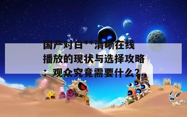 國產(chǎn)對(duì)白**清晰在線播放的現(xiàn)狀與選擇攻略：觀眾究竟需要什么？