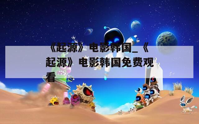 《起源》電影韓國_《起源》電影韓國免費觀看
