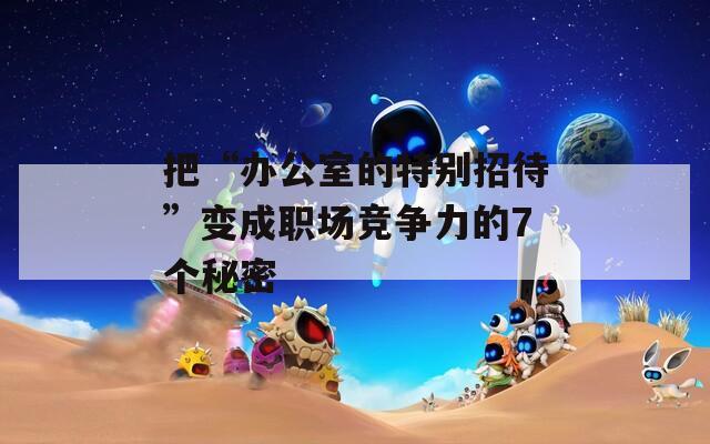 把“辦公室的特別招待”變成職場(chǎng)競(jìng)爭(zhēng)力的7個(gè)秘密