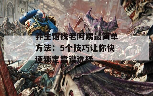 養(yǎng)生館找老阿姨最簡(jiǎn)單方法：5個(gè)技巧讓你快速鎖定靠譜選擇