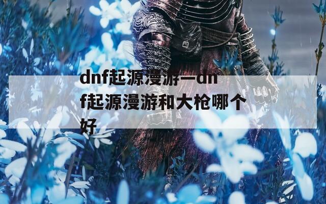 dnf起源漫游—dnf起源漫游和大槍哪個(gè)好