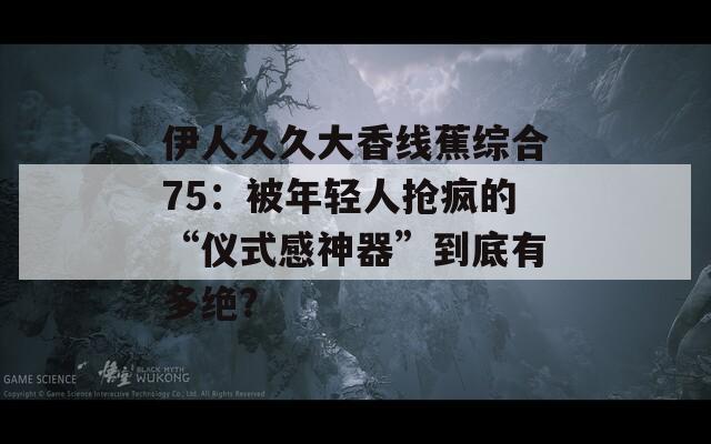 伊人久久大香線蕉綜合75：被年輕人搶瘋的“儀式感神器”到底有多絕？