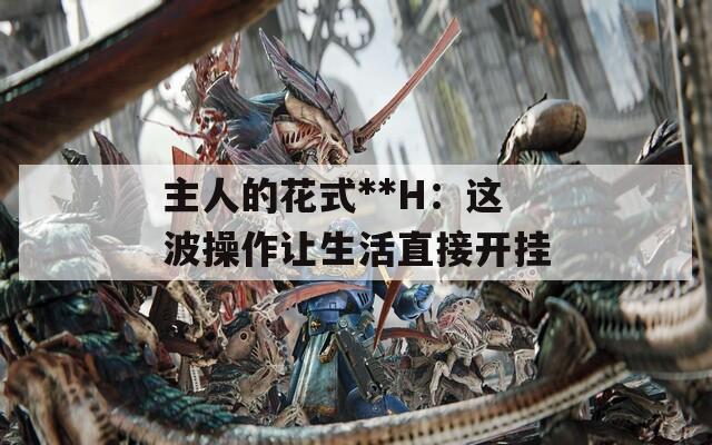 主人的花式**H：這波操作讓生活直接開(kāi)掛