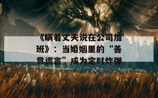 《瞞著丈夫說在公司加班》：當(dāng)婚姻里的“善意謊言”成為定時(shí)炸彈