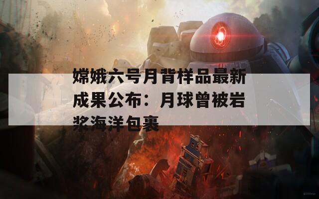嫦娥六號月背樣品最新成果公布：月球曾被巖漿海洋包裹