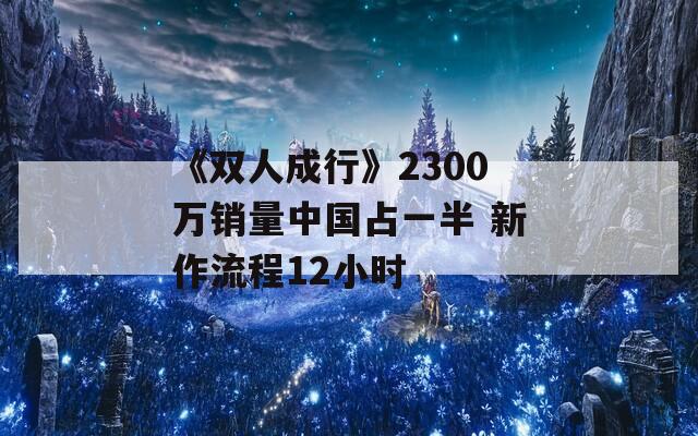 《雙人成行》2300萬(wàn)銷量中國(guó)占一半 新作流程12小時(shí)