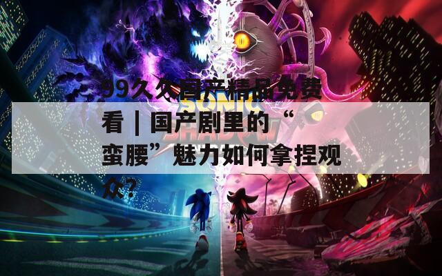 99久久國產(chǎn)精品免費看 | 國產(chǎn)劇里的“蠻腰”魅力如何拿捏觀眾？