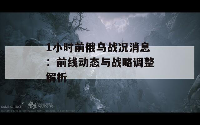 1小時前俄烏戰(zhàn)況消息：前線動態(tài)與戰(zhàn)略調(diào)整解析