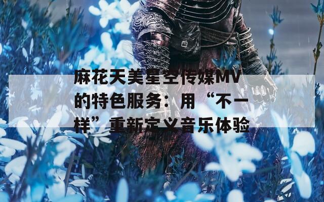麻花天美星空傳媒MV的特色服務(wù)：用“不一樣”重新定義音樂體驗