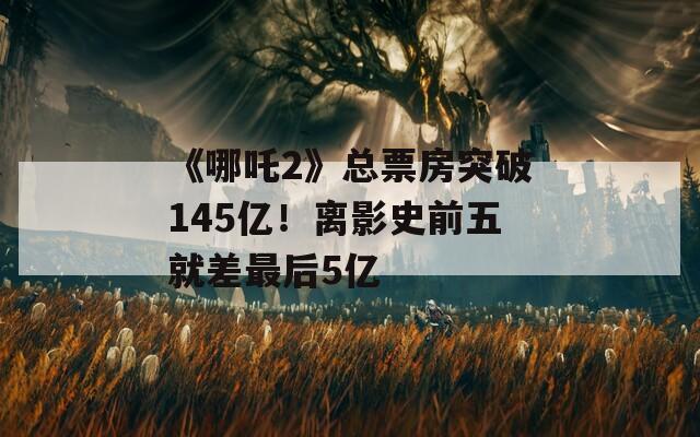 《哪吒2》總票房突破145億！離影史前五就差最后5億