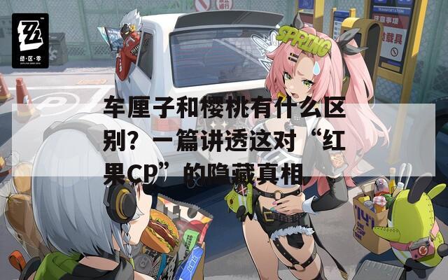 車?yán)遄雍蜋烟矣惺裁磪^(qū)別？一篇講透這對“紅果CP”的隱藏真相