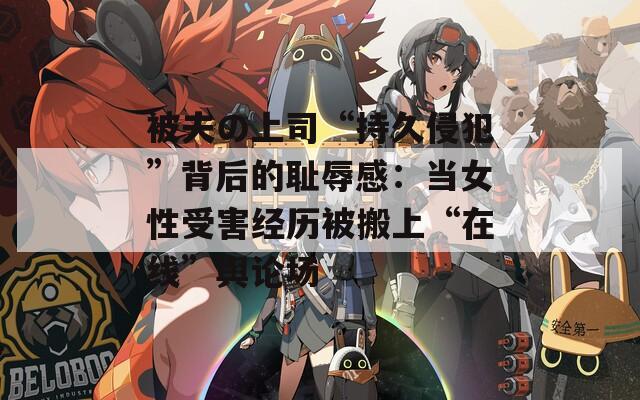 被夫の上司“持久侵犯”背后的恥辱感：當(dāng)女性受害經(jīng)歷被搬上“在線”輿論場