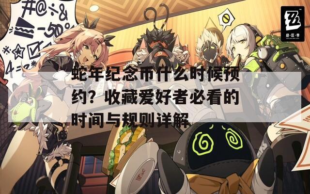 蛇年紀(jì)念幣什么時(shí)候預(yù)約？收藏愛好者必看的時(shí)間與規(guī)則詳解